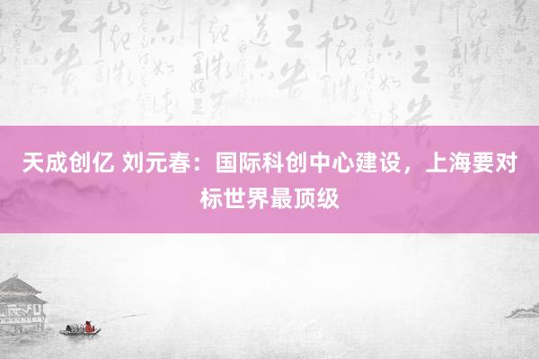 天成创亿 刘元春：国际科创中心建设，上海要对标世界最顶级