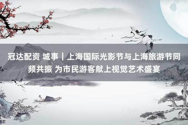 冠达配资 城事｜上海国际光影节与上海旅游节同频共振 为市民游客献上视觉艺术盛宴