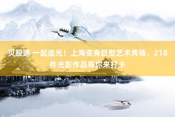 贝股通 一起追光！上海变身巨型艺术秀场，218件光影作品等你来打卡