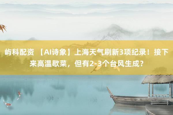 屿科配资 【AI诗象】上海天气刷新3项纪录！接下来高温歇菜，但有2-3个台风生成？