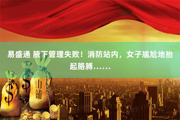 易盛通 腋下管理失败！消防站内，女子尴尬地抬起胳膊……