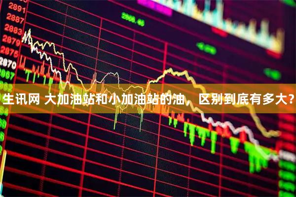 生讯网 大加油站和小加油站的油，区别到底有多大？