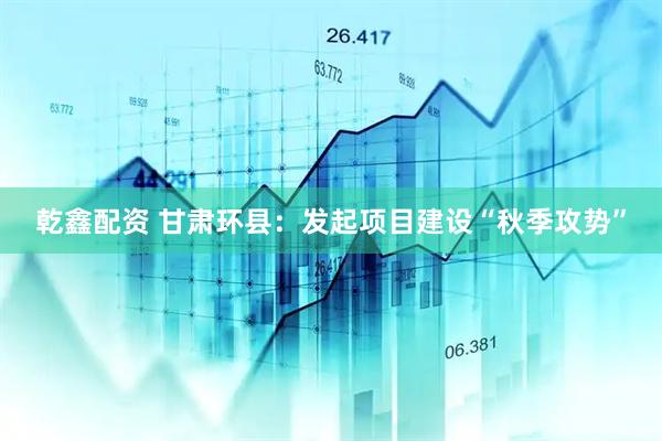 乾鑫配资 甘肃环县：发起项目建设“秋季攻势”