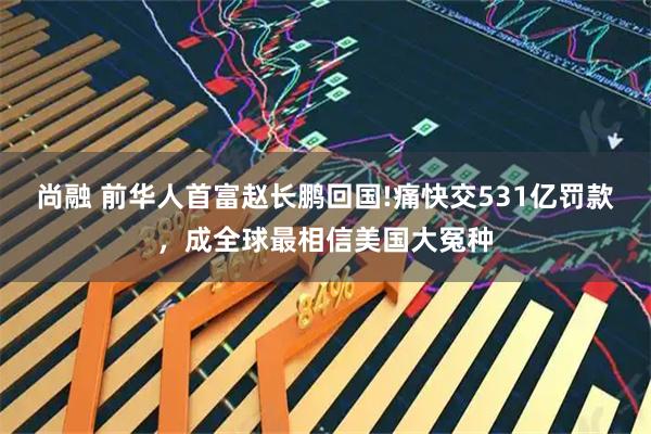 尚融 前华人首富赵长鹏回国!痛快交531亿罚款，成全球最相信美国大冤种