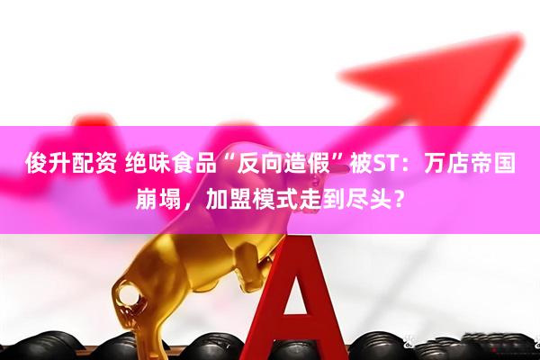 俊升配资 绝味食品“反向造假”被ST：万店帝国崩塌，加盟模式走到尽头？