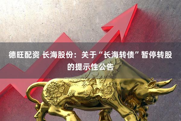 德旺配资 长海股份：关于“长海转债”暂停转股的提示性公告