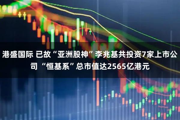 港盛国际 已故“亚洲股神”李兆基共投资7家上市公司 “恒基系”总市值达2565亿港元