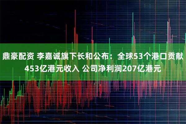 鼎豪配资 李嘉诚旗下长和公布：全球53个港口贡献453亿港元收入 公司净利润207亿港元