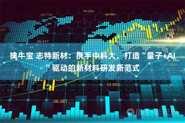 擒牛宝 志特新材：携手中科大，打造“量子+AI”驱动的新材料研发新范式