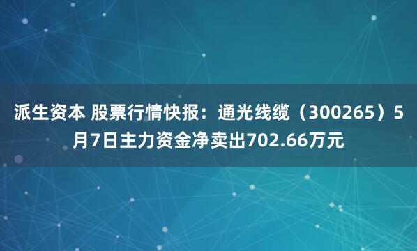 派生资本 股票行情快报：通光线缆（300265）5月7日主力资金净卖出702.66万元