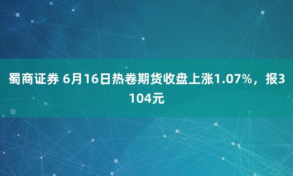 蜀商证券 6月16日热卷期货收盘上涨1.07%，报3104元