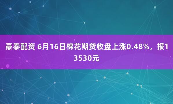 豪泰配资 6月16日棉花期货收盘上涨0.48%，报13530元