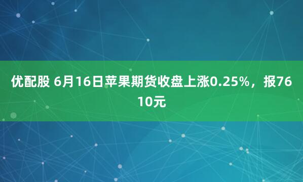 优配股 6月16日苹果期货收盘上涨0.25%，报7610元
