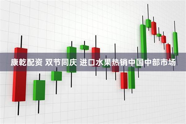 康乾配资 双节同庆 进口水果热销中国中部市场