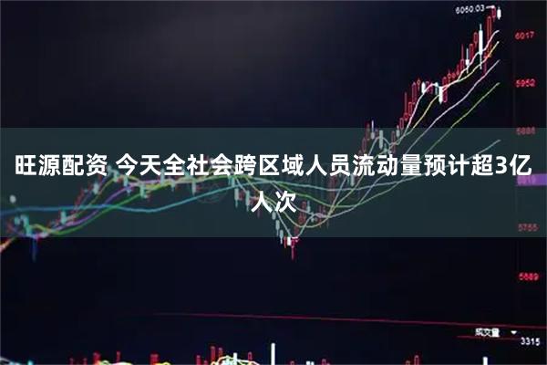 旺源配资 今天全社会跨区域人员流动量预计超3亿人次