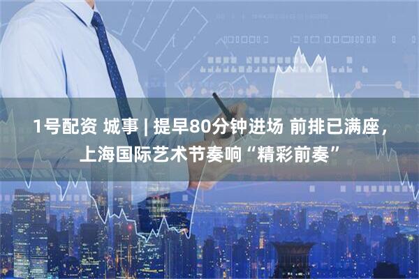 1号配资 城事 | 提早80分钟进场 前排已满座，上海国际艺术节奏响“精彩前奏”