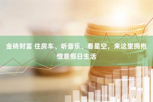 金砖财富 住房车、听音乐、看星空，来这里拥抱惬意假日生活