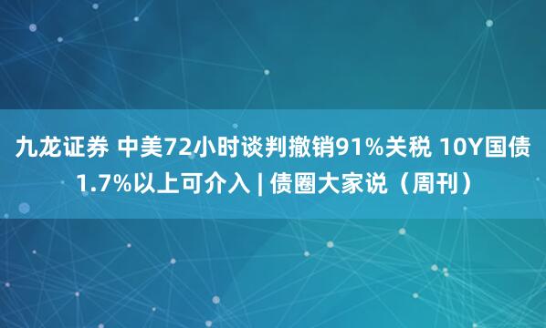 九龙证券 中美72小时谈判撤销91%关税 10Y国债1.7%以上可介入 | 债圈大家说（周刊）