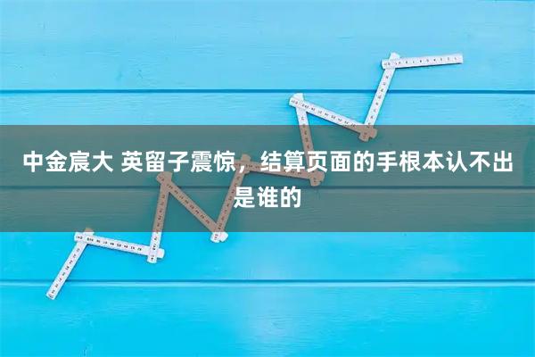 中金宸大 英留子震惊，结算页面的手根本认不出是谁的