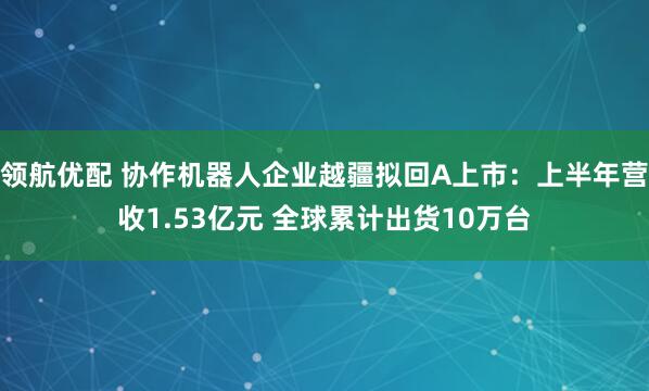领航优配 协作机器人企业越疆拟回A上市:上半年营收1.53亿元 全球累计出货10万台
