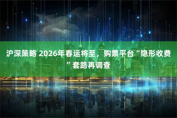 沪深策略 2026年春运将至,购票平台“隐形收费”套路再调查