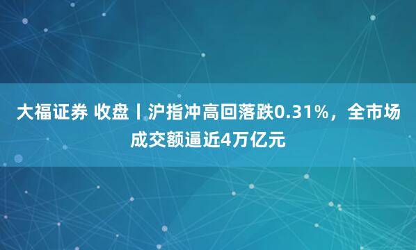 大福证券 收盘丨沪指冲高回落跌0.31%，全市场成交额逼近4万亿元