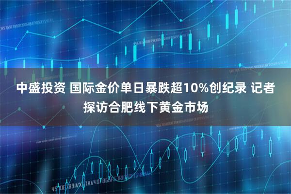 中盛投资 ﻿国际金价单日暴跌超10%创纪录 记者探访合肥线下黄金市场