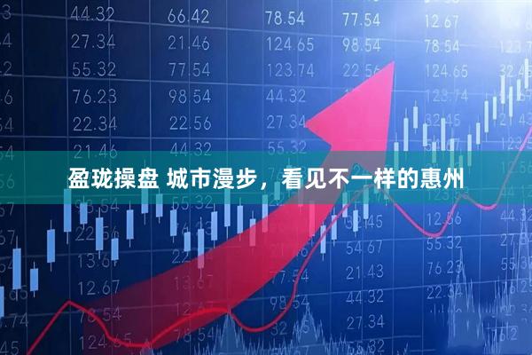 盈珑操盘 城市漫步，看见不一样的惠州