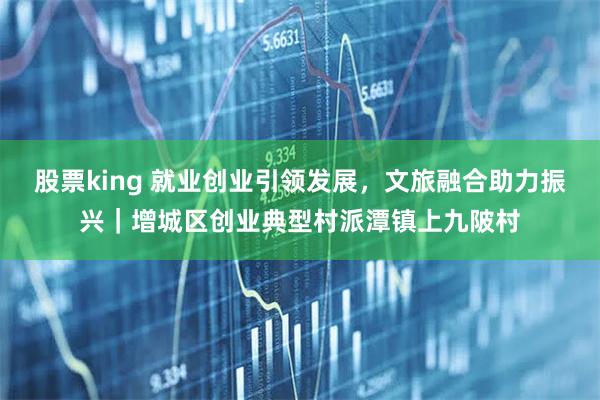股票king 就业创业引领发展，文旅融合助力振兴｜增城区创业典型村派潭镇上九陂村