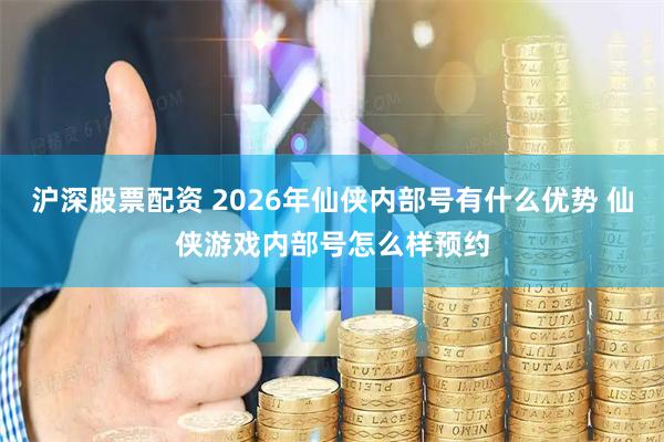 沪深股票配资 2026年仙侠内部号有什么优势 仙侠游戏内部号怎么样预约