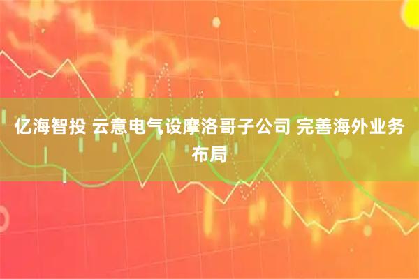 亿海智投 云意电气设摩洛哥子公司 完善海外业务布局