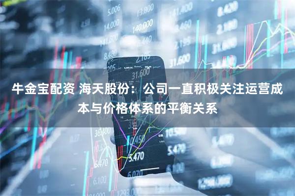 牛金宝配资 海天股份：公司一直积极关注运营成本与价格体系的平衡关系