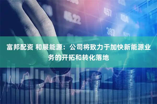 富邦配资 和展能源：公司将致力于加快新能源业务的开拓和转化落地