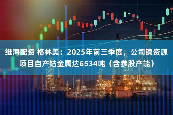 维海配资 格林美:2025年前三季度,公司镍资源项目自产钴金属达6534吨(含参股产能)