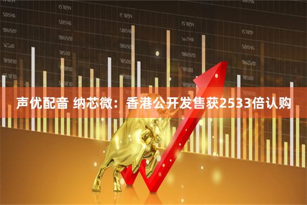 声优配音 纳芯微：香港公开发售获2533倍认购