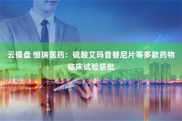 云操盘 恒瑞医药：硫酸艾玛昔替尼片等多款药物临床试验获批