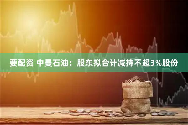要配资 中曼石油：股东拟合计减持不超3%股份