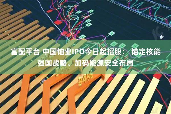 富配平台 中国铀业IPO今日起招股: 锚定核能强国战略、加码能源安全布局