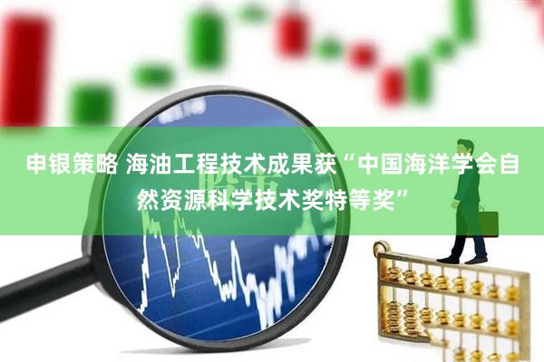 申银策略 海油工程技术成果获“中国海洋学会自然资源科学技术奖特等奖”