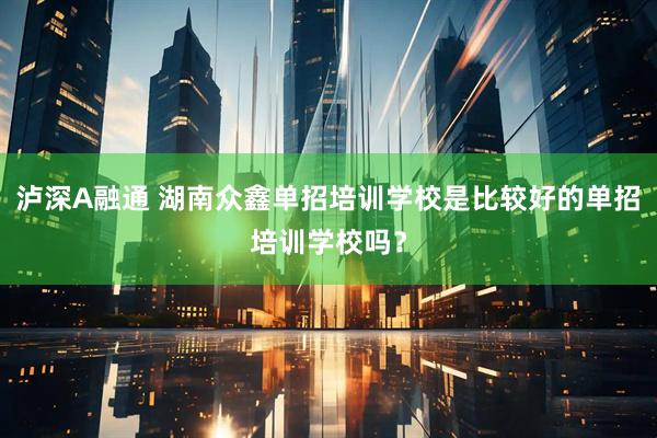 泸深A融通 湖南众鑫单招培训学校是比较好的单招培训学校吗?