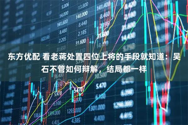 东方优配 看老蒋处置四位上将的手段就知道：吴石不管如何辩解，结局都一样