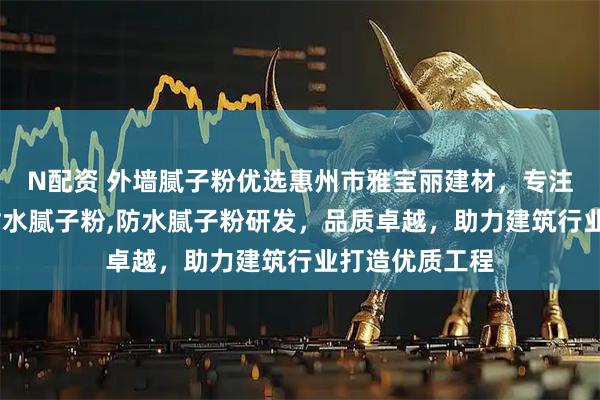 N配资 外墙腻子粉优选惠州市雅宝丽建材,专注外墙腻子粉,耐水腻子粉,防水腻子粉研发,品质卓越,助力建筑行业打造优质工程