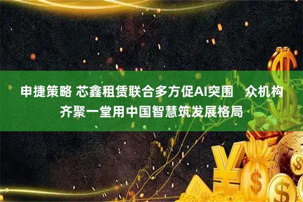 申捷策略 芯鑫租赁联合多方促AI突围 众机构齐聚一堂用中国智慧筑发展格局