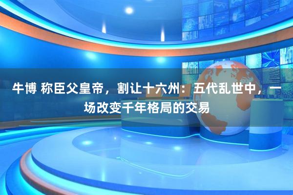 牛博 称臣父皇帝,割让十六州:五代乱世中,一场改变千年格局的交易